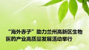 “海外赤子”助力兰州高新区生物医药产业高质量发展活动举行