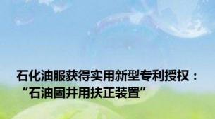 石化油服获得实用新型专利授权：“石油固井用扶正装置”