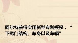 阿尔特获得实用新型专利授权：“下掀门结构、车身以及车辆”