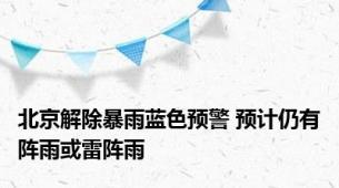 北京解除暴雨蓝色预警 预计仍有阵雨或雷阵雨