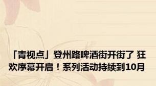 「青视点」登州路啤酒街开街了 狂欢序幕开启！系列活动持续到10月