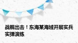 战舰出击！东海某海域开展实兵实弹演练