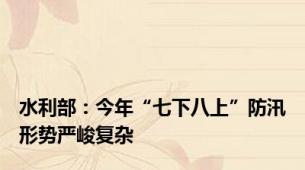 水利部：今年“七下八上”防汛形势严峻复杂