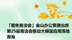 「聚焦青洽会」金山办公受邀出席第25届青洽会推动大模型应用落地青海