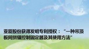 亚厦股份获得发明专利授权：“一种吊顶板间拼缝控制固定器及其使用方法”