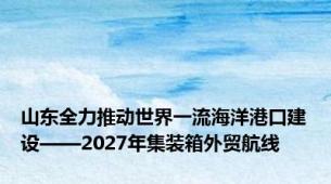 山东全力推动世界一流海洋港口建设——2027年集装箱外贸航线