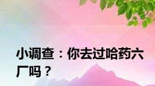 小调查：你去过哈药六厂吗？