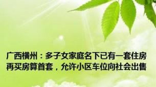 广西横州：多子女家庭名下已有一套住房再买房算首套，允许小区车位向社会出售