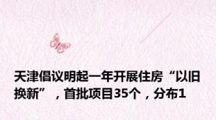 天津倡议明起一年开展住房“以旧换新”，首批项目35个，分布1