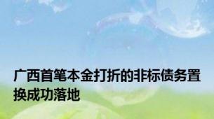 广西首笔本金打折的非标债务置换成功落地