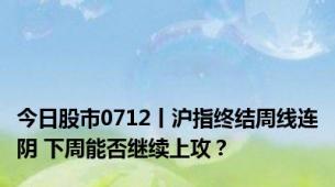 今日股市0712丨沪指终结周线连阴 下周能否继续上攻？