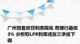 广州首套房贷利率探底 有银行最低3% 分析称LPR利率或在三季度下调