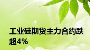 工业硅期货主力合约跌超4%