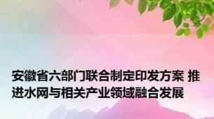 安徽省六部门联合制定印发方案 推进水网与相关产业领域融合发展