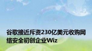 谷歌接近斥资230亿美元收购网络安全初创企业Wiz