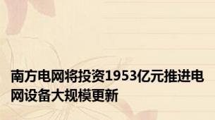 南方电网将投资1953亿元推进电网设备大规模更新