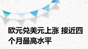 欧元兑美元上涨 接近四个月最高水平