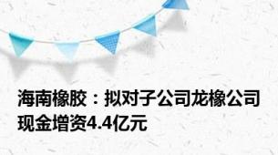 海南橡胶：拟对子公司龙橡公司现金增资4.4亿元