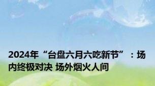 2024年“台盘六月六吃新节”：场内终极对决 场外烟火人间