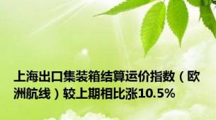 上海出口集装箱结算运价指数（欧洲航线）较上期相比涨10.5%