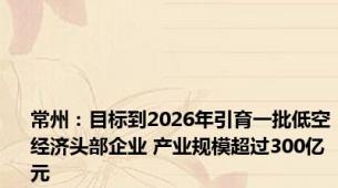 常州：目标到2026年引育一批低空经济头部企业 产业规模超过300亿元