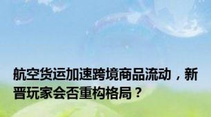 航空货运加速跨境商品流动，新晋玩家会否重构格局？