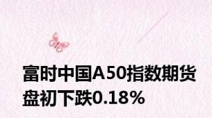 富时中国A50指数期货盘初下跌0.18%