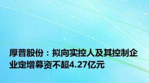 厚普股份：拟向实控人及其控制企业定增募资不超4.27亿元