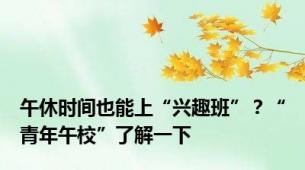 午休时间也能上“兴趣班”？“青年午校”了解一下