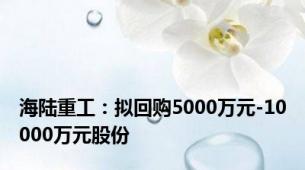 海陆重工：拟回购5000万元-10000万元股份