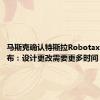 马斯克确认特斯拉Robotaxi延迟发布：设计更改需要更多时间