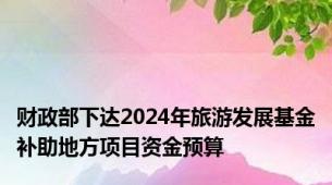 财政部下达2024年旅游发展基金补助地方项目资金预算