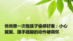 爸爸第一次抱孩子偷感好重：小心翼翼、蹑手蹑脚的动作被调侃