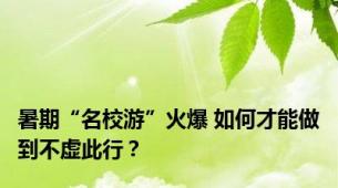 暑期“名校游”火爆 如何才能做到不虚此行？