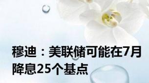 穆迪：美联储可能在7月降息25个基点