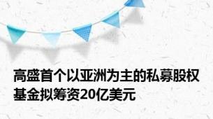 高盛首个以亚洲为主的私募股权基金拟筹资20亿美元