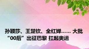 孙颖莎、王楚钦、全红婵…… 大批“00后”出征巴黎 扛起奥运