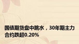 国债期货盘中跳水，30年期主力合约跌超0.20%