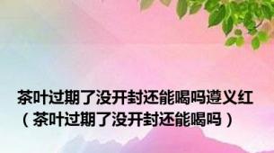 茶叶过期了没开封还能喝吗遵义红（茶叶过期了没开封还能喝吗）