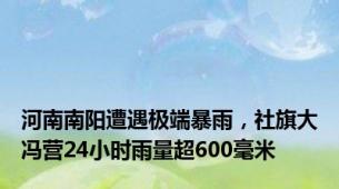 河南南阳遭遇极端暴雨，社旗大冯营24小时雨量超600毫米