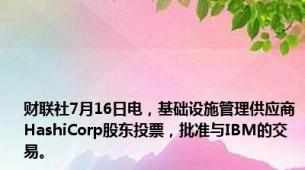 财联社7月16日电，基础设施管理供应商HashiCorp股东投票，批准与IBM的交易。