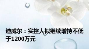 迪威尔：实控人拟继续增持不低于1200万元