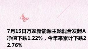 7月15日万家新能源主题混合发起A净值下跌1.22%，今年来累计下跌22.76%