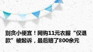 别贪小便宜！网购11元衣服“仅退款”被起诉，最后赔了800余元