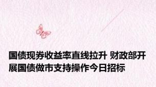 国债现券收益率直线拉升 财政部开展国债做市支持操作今日招标