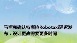 马斯克确认特斯拉Robotaxi延迟发布：设计更改需要更多时间