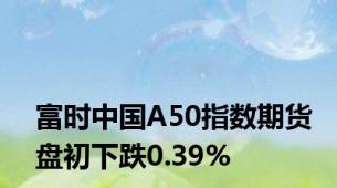 富时中国A50指数期货盘初下跌0.39%