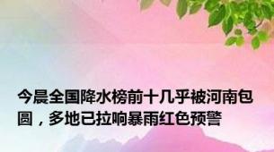 今晨全国降水榜前十几乎被河南包圆，多地已拉响暴雨红色预警