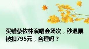 买错蔡依林演唱会场次，秒退票被扣795元，合理吗？