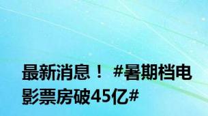 最新消息！ #暑期档电影票房破45亿#